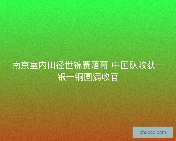 南京室内田径世锦赛落幕 中国队收获一银一铜圆满收官
