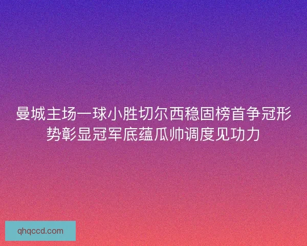 曼城主场一球小胜切尔西稳固榜首争冠形势彰显冠军底蕴瓜帅调度见功力