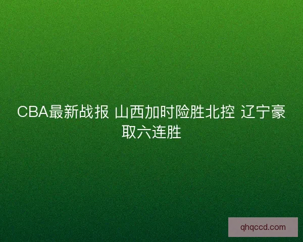 CBA最新战报 山西加时险胜北控 辽宁豪取六连胜
