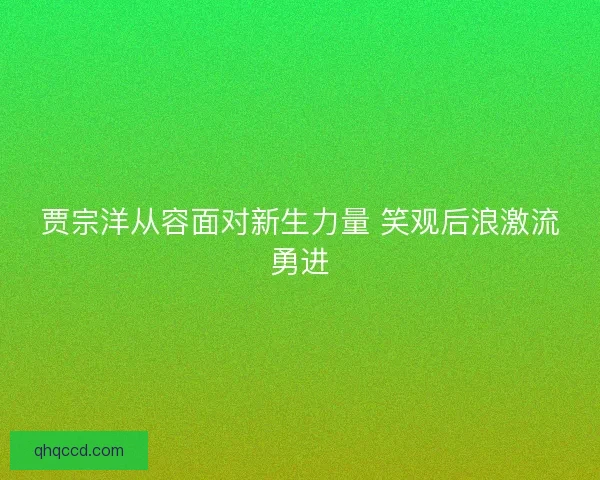 贾宗洋从容面对新生力量 笑观后浪激流勇进