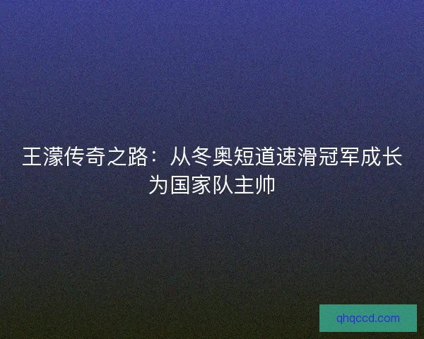 王濛传奇之路：从冬奥短道速滑冠军成长为国家队主帅